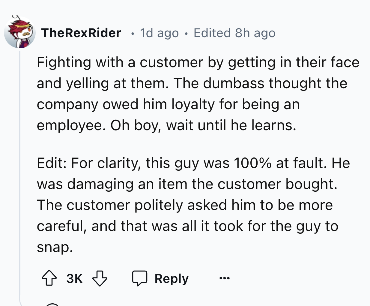 number - TheRexRider 1d ago Edited 8h ago Fighting with a customer by getting in their face and yelling at them. The dumbass thought the company owed him loyalty for being an employee. Oh boy, wait until he learns. Edit For clarity, this guy was 100% at f